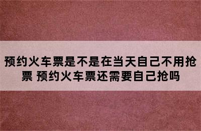 预约火车票是不是在当天自己不用抢票 预约火车票还需要自己抢吗